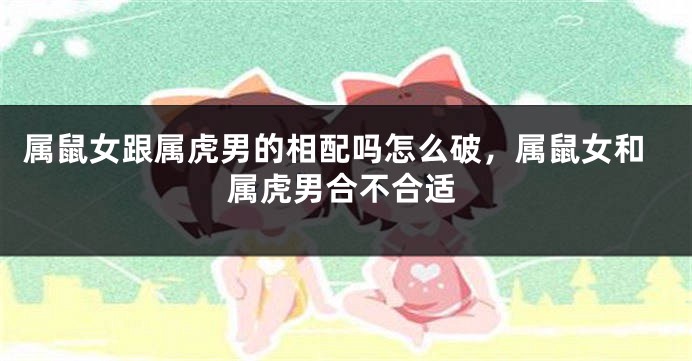属鼠女跟属虎男的相配吗怎么破，属鼠女和属虎男合不合适