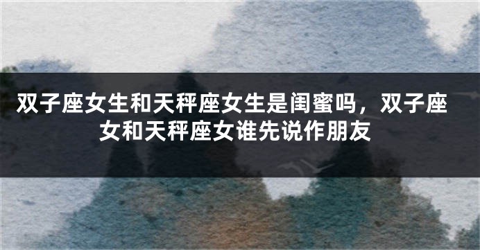 双子座女生和天秤座女生是闺蜜吗，双子座女和天秤座女谁先说作朋友