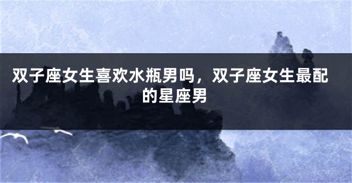 双子座女生喜欢水瓶男吗，双子座女生最配的星座男
