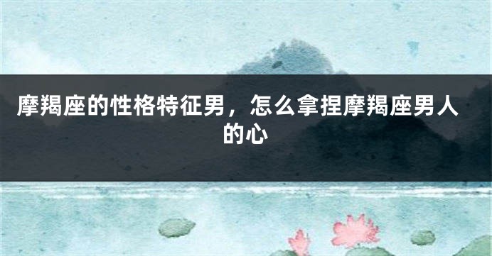 摩羯座的性格特征男，怎么拿捏摩羯座男人的心