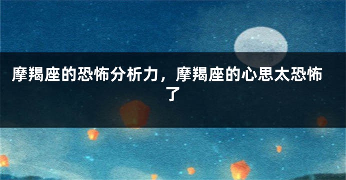 摩羯座的恐怖分析力，摩羯座的心思太恐怖了