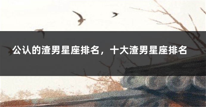 公认的渣男星座排名，十大渣男星座排名