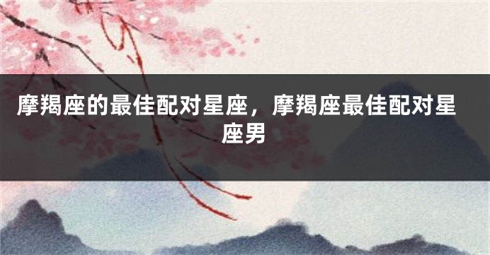 摩羯座的最佳配对星座，摩羯座最佳配对星座男