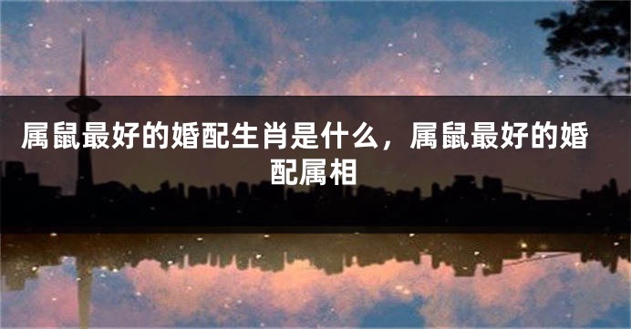 属鼠最好的婚配生肖是什么，属鼠最好的婚配属相