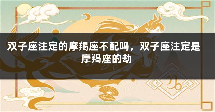 双子座注定的摩羯座不配吗，双子座注定是摩羯座的劫