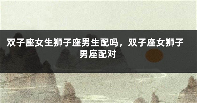 双子座女生狮子座男生配吗，双子座女狮子男座配对