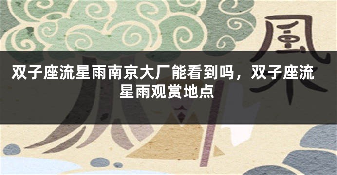 双子座流星雨南京大厂能看到吗，双子座流星雨观赏地点