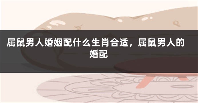 属鼠男人婚姻配什么生肖合适，属鼠男人的婚配