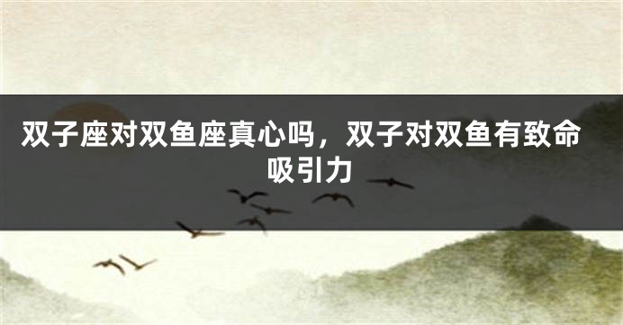 双子座对双鱼座真心吗，双子对双鱼有致命吸引力