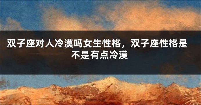 双子座对人冷漠吗女生性格，双子座性格是不是有点冷漠