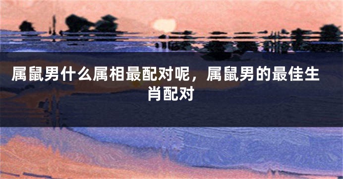 属鼠男什么属相最配对呢，属鼠男的最佳生肖配对