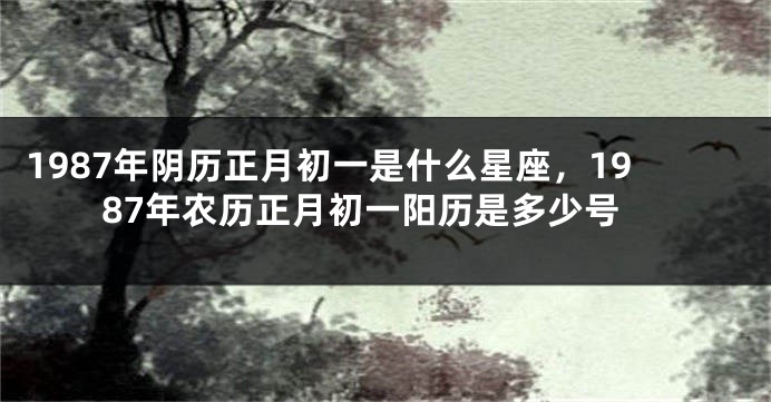 1987年阴历正月初一是什么星座，1987年农历正月初一阳历是多少号