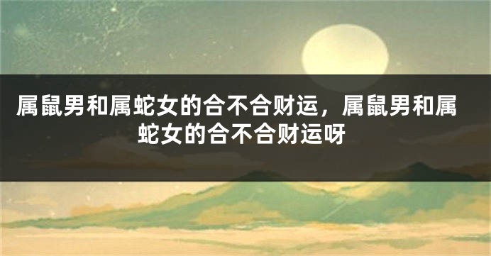 属鼠男和属蛇女的合不合财运，属鼠男和属蛇女的合不合财运呀