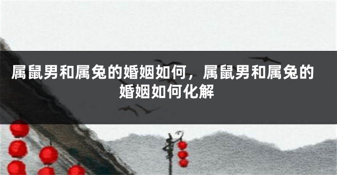 属鼠男和属兔的婚姻如何，属鼠男和属兔的婚姻如何化解