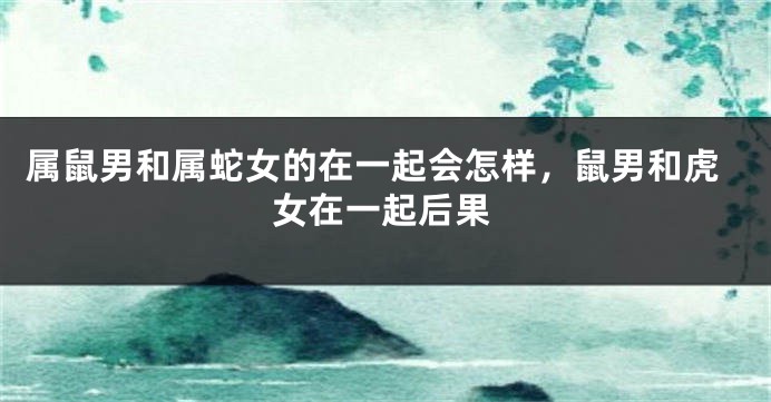 属鼠男和属蛇女的在一起会怎样，鼠男和虎女在一起后果