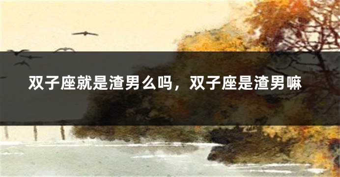 双子座就是渣男么吗，双子座是渣男嘛