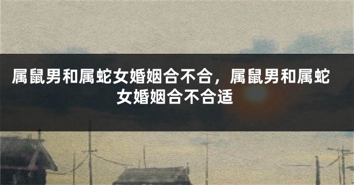 属鼠男和属蛇女婚姻合不合，属鼠男和属蛇女婚姻合不合适