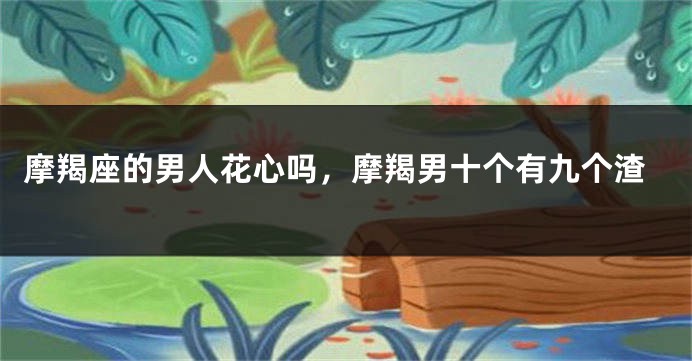 摩羯座的男人花心吗，摩羯男十个有九个渣