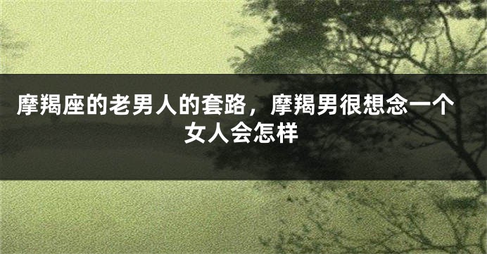 摩羯座的老男人的套路，摩羯男很想念一个女人会怎样