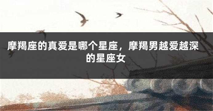 摩羯座的真爱是哪个星座，摩羯男越爱越深的星座女