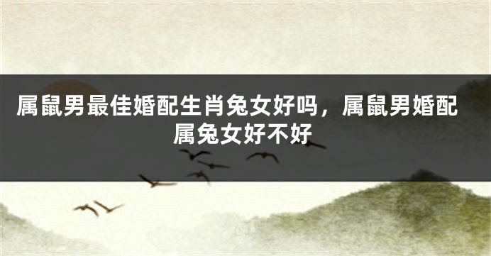 属鼠男最佳婚配生肖兔女好吗,属鼠男婚配属兔女好不好