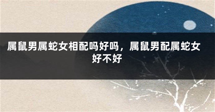 属鼠男属蛇女相配吗好吗，属鼠男配属蛇女好不好