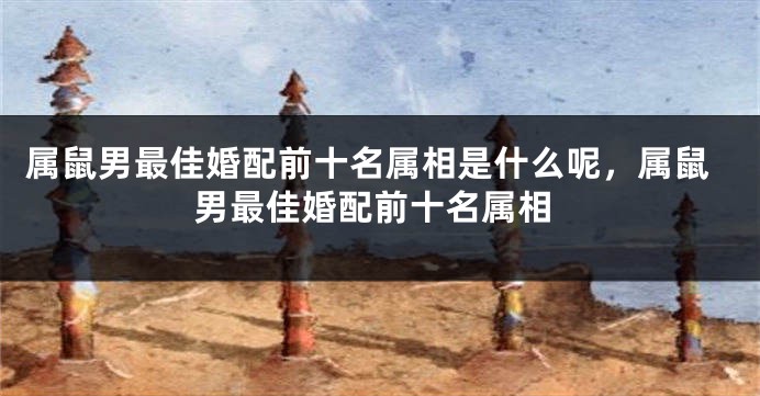 属鼠男最佳婚配前十名属相是什么呢，属鼠男最佳婚配前十名属相