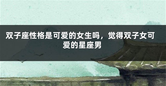 双子座性格是可爱的女生吗，觉得双子女可爱的星座男