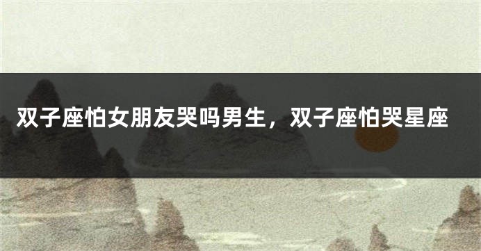 双子座怕女朋友哭吗男生，双子座怕哭星座