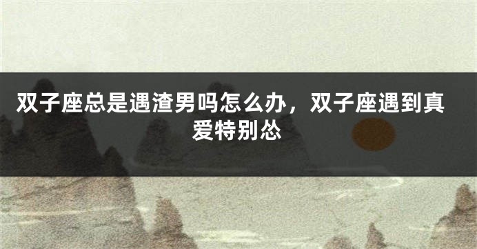 双子座总是遇渣男吗怎么办，双子座遇到真爱特别怂