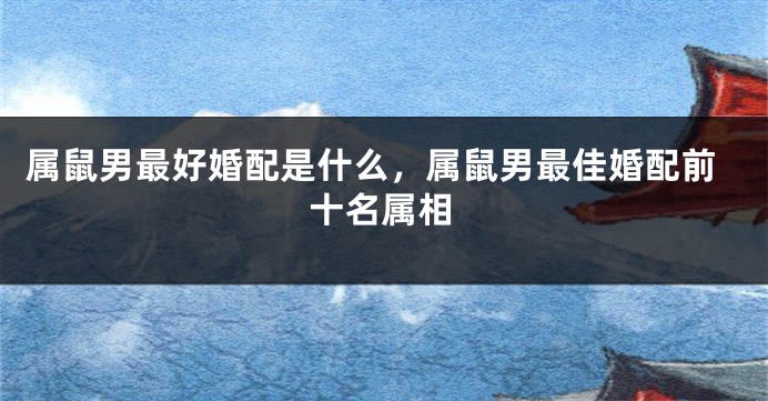 属鼠男最好婚配是什么，属鼠男最佳婚配前十名属相