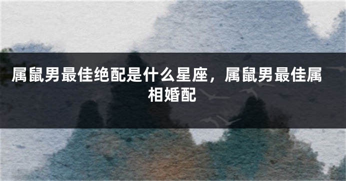 属鼠男最佳绝配是什么星座，属鼠男最佳属相婚配