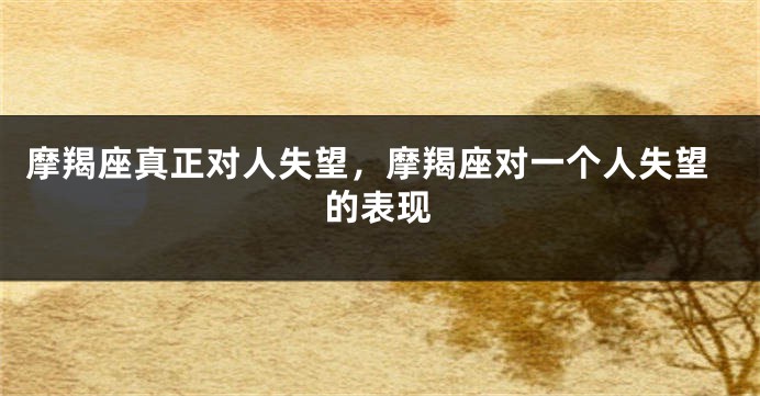 摩羯座真正对人失望，摩羯座对一个人失望的表现