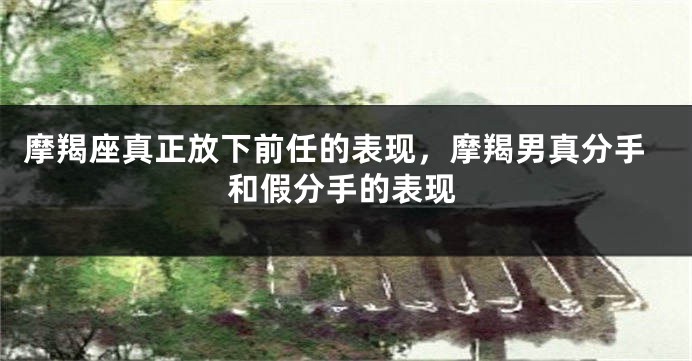 摩羯座真正放下前任的表现，摩羯男真分手和假分手的表现