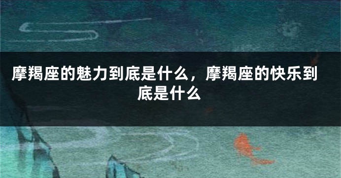 摩羯座的魅力到底是什么，摩羯座的快乐到底是什么