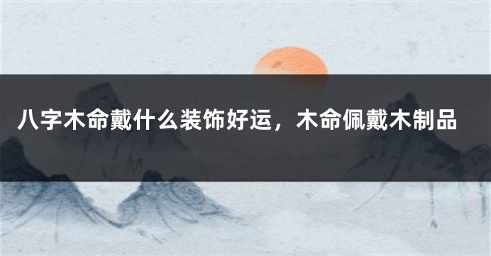 八字木命戴什么装饰好运，木命佩戴木制品