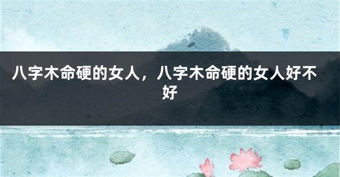 八字木命硬的女人，八字木命硬的女人好不好