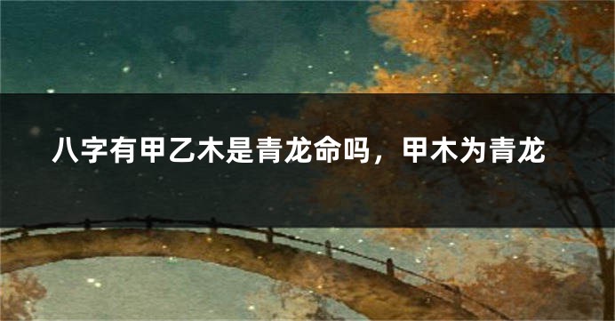 八字有甲乙木是青龙命吗，甲木为青龙