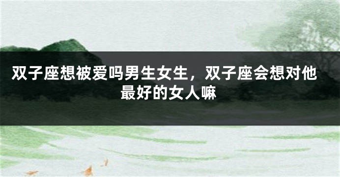 双子座想被爱吗男生女生，双子座会想对他最好的女人嘛