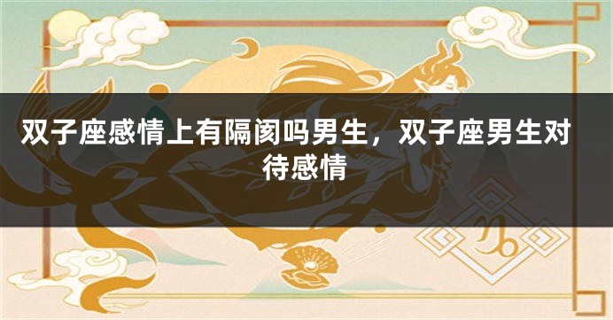 双子座感情上有隔阂吗男生，双子座男生对待感情