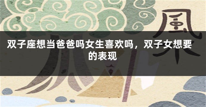 双子座想当爸爸吗女生喜欢吗，双子女想要的表现