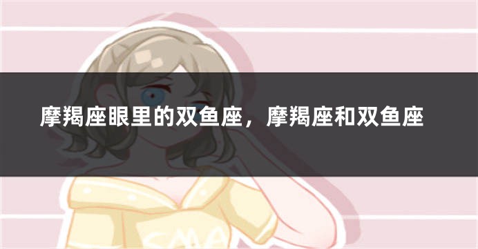 摩羯座眼里的双鱼座，摩羯座和双鱼座