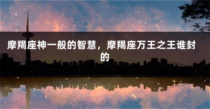 摩羯座神一般的智慧，摩羯座万王之王谁封的