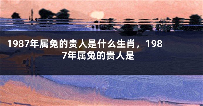 1987年属兔的贵人是什么生肖，1987年属兔的贵人是