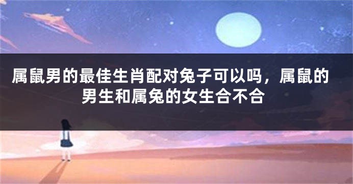 属鼠男的最佳生肖配对兔子可以吗，属鼠的男生和属兔的女生合不合