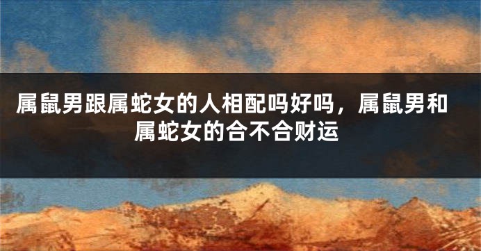 属鼠男跟属蛇女的人相配吗好吗，属鼠男和属蛇女的合不合财运