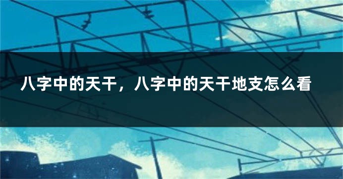 八字中的天干，八字中的天干地支怎么看