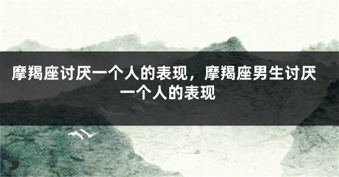 摩羯座讨厌一个人的表现，摩羯座男生讨厌一个人的表现