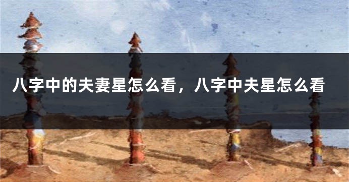 八字中的夫妻星怎么看，八字中夫星怎么看
