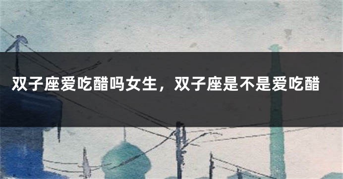 双子座爱吃醋吗女生，双子座是不是爱吃醋